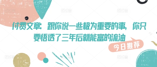 付费文章：跟你说一些极为重要的事，你只要悟透了 三年后 就能富的流油网赚项目-副业赚钱-互联网创业-资源整合-私域引流-黑科技软件-引流软件哲客网创