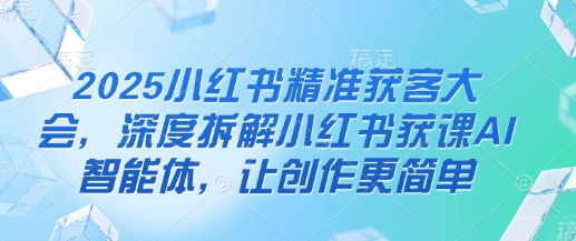 2025小红书精准获客大会，深度拆解小红书获课AI智能体，让创作更简单网赚项目-副业赚钱-互联网创业-资源整合-私域引流-黑科技软件-引流软件哲客网创