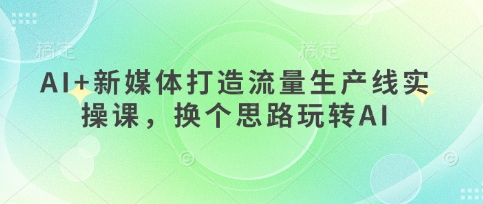 AI+新媒体打造流量生产线实操课，换个思路玩转AI网赚项目-副业赚钱-互联网创业-资源整合-私域引流-黑科技软件-引流软件哲客网创