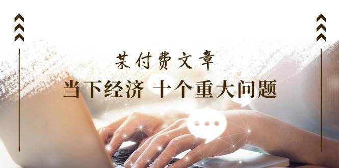 某付费文章《当下经济 十个重大问题》覆盖了大家关心的全部经济类话题网赚项目-副业赚钱-互联网创业-资源整合-私域引流-黑科技软件-引流软件哲客网创