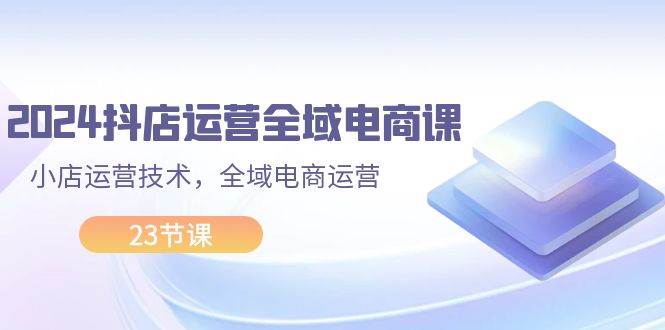 2024抖店运营-全域电商课，小店运营技术，全域电商运营（23节课）网赚项目-副业赚钱-互联网创业-资源整合-私域引流-黑科技软件-引流软件哲客网创